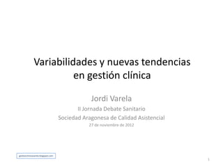 Variabilidades y nuevas tendencias
                        en gestión clínica

                                                Jordi Varela
                                           II Jornada Debate Sanitario
                                    Sociedad Aragonesa de Calidad Asistencial
                                               27 de noviembre de 2012




gestionclinicavarela.blogspot.com
                                                                                1
 