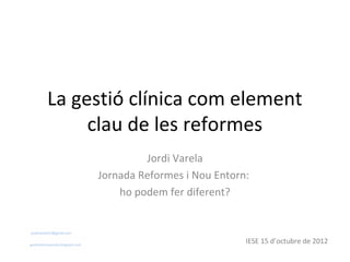 La gestió clínica com element
               clau de les reformes
                                            Jordi Varela
                                   Jornada Reformes i Nou Entorn:
                                       ho podem fer diferent?


jordivarela52@gmail.com


gestioclinicavarela.blogspot.com
                                                                IESE 15 d’octubre de 2012
 