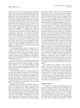 the ACE trial, there was a statistically signiﬁcant difference
when it came to wound complications between the open
surgical repair and EVAR arms with 25% of patients under-
going open repair having complications vs 0.7% in the
EVAR group. The ACE trial lists did not speciﬁcally record
the incidence of abdominal wall reconstruction or incisional
repairs following open repair group. The incidence of bowel
obstruction associated with open surgery was also not re-
ported. This may have affected the outcomes of their stated
reintervention rate, such as with the OVER trial, as we know
that incisional complications following open repair for
AAA are not negligible.25
The weight of the ACE trial,
though, did not bear out in the Forest plot to affect the
overall swing toward EVAR as requiring a higher rate of
reintervention. This trend is also echoed in the EURO-
STAR registry in which there was an overall 14% reinterven-
tion rate, with complications occurring more frequently in
AAAs >5.5 cm.26
In this current meta-analysis, we found
a higher risk of reintervention for EVAR compared with
open repair. However, the large heterogeneity between
studies undermines the validity of the pooled RR for reinter-
vention. This large heterogeneity might be due to the
deﬁnition of and the reasons for reintervention that might
differ from study to study.
In performing this meta-analysis, we were able to look
at the current RCT literature for open vs EVAR repair as
a whole. Any initial beneﬁt that was gained with an
EVAR approach was lost on longer-term follow-up in these
studies. There is no statistical difference in the long-term
mortality comparing open vs EVAR repair. This might be
due to the fact that the length of follow-up varied between
studies from 2 to 8 years.
Further study of long-term mortality by listed cause
demonstrates no difference when comparing either CVD-
related mortality, aneurysm-related mortality, or stroke-
related mortality. This is not overly surprising, as those
who survive the initial periprocedural period often return
back to their baseline risk, independent of type of proce-
dure for AAA repair.
Based on this meta-analysis, we are able to demonstrate
the short-term mortality beneﬁts of an EVAR approach.
For those patients with a life expectancy <2 years, an indi-
vidualized treatment plan is prudent and thoughtful discus-
sion with the patient in regard to overall goals of care
should be had, based on the results of the EVAR 2 trial.27
This group of patients that were deemed unﬁt to undergo
open AAA repair were not included in our meta-analysis
based on our inclusion criteria.
Although most patients in the DREAM, OVER, and
EVAR 1 were ﬁt for surgery, baseline characteristics may
not be fully identical, and a similar distribution of risk
factors does not fully take into account the association of
risks. The OVER trial used the Research ANd Develop-
ment (RAND) surgical risk score with 53% patients consid-
ered as low risk for surgery. However, the risk assessment
of patients in the EVAR 1 or DREAM was left to each
center’s appreciation. This difference in patient risk assess-
ment may account for the heterogeneity in clinical ﬁndings
between the different studies. The ACE trial looked at
patients who were low to moderate risk for undergoing
surgical repair and excluded patients who had a life expec-
tancy of less than 6 months, or were in category 3 of the
Society for Vascular Surgery/American Association for
Vascular Surgery comorbidity score for the clinical assess-
ment. These differences might account for the between-
study heterogeneity for 30-day postoperative mortality.
As with any meta-analysis, the results depend on the
quality and quantity of the studies that were included in
the analysis. Here, the four major randomized controlled
trials for EVAR open repairs have been analyzed, as they
met our search criteria. This includes over 2700 patients
randomized. Other prospective studies were excluded, as
they did not meet our full criteria of randomized trials or
reporting of outcomes beyond 2 years. This does limit our
breadth of studies captured but does help to create a clearer
picture with similar patient groups. Although, as discussed
in our Results section, the inclusion of a number of prospec-
tive nonrandomized trials reafﬁrms the long-term mortality
equivalency of EVAR and open repairs, but also found
a similar short-term equivalency. These results are inter-
esting and conﬁrm our data for long-term morality. The
difference in the short-term mortality between prospective
studies and RCTs can be attributed to the lack of random-
ization and selection bias of patients. These studies might
have recruited younger patients with few comorbidities
who are better ﬁt to undergo an open repair and the older
patients, or those with more medical comorbidities to
undergo an endovascular repair. Therefore, we must
analyze the prospective studies with caution since they are
prone to selection bias and information bias. Also, because
of the lack of randomization, a higher potential for con-
founding factors can sometimes be observed in prospective
studies.
The strength of this systematic review and meta-
analysis is that any potential biases for search strategy,
inclusion and exclusion of the studies, and data collection
are minimized by an independent review process. Also,
only randomized controlled trials are included, appropriate
statistical methods are used and study heterogeneity is
accounted for in the analysis. The weakness of this study
is the small number of the included studies; we, however,
ensured that all eligible studies were included and our sepa-
rate analysis of nonrandomized prospective trials did not
add much to the conclusions drawn.
CONCLUSIONS
Through this meta-analysis, we are able to confer with
most recent studies on EVAR for AAAs. EVAR reduces the
short-term mortality associated with surgical repair, but
this beneﬁt is not sustained on longer-term follow-up. It
is also conﬁrmed that the reintervention rate was higher
with an EVAR repair. This is an up-to-date review of the
most recent randomized controlled trials comparing open
with EVAR repair for AAAs. This meta-analysis supports
the notion of an endovascular-ﬁrst approach to AAAs
JOURNAL OF VASCULAR SURGERY
1682 Qadura et al June 2013
 