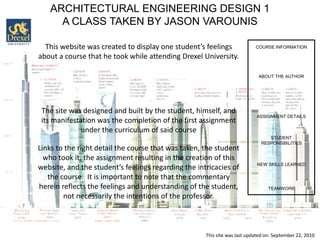 ARCHITECTURAL ENGINEERING DESIGN 1
     A CLASS TAKEN BY JASON VAROUNIS

  This website was created to display one student’s feelings               COURSE INFORMATION

about a course that he took while attending Drexel University.

                                                                            ABOUT THE AUTHOR




 The site was designed and built by the student, himself, and
                                                                           ASSIGNMENT DETAILS
 its manifestation was the completion of the first assignment
              under the curriculum of said course
                                                                                STUDENT
                                                                             RESPONSIBILITIES
Links to the right detail the course that was taken, the student
  who took it, the assignment resulting in the creation of this
                                                                            NEW SKILLS LEARNED
website, and the student’s feelings regarding the intricacies of
   the course. It is important to note that the commentary
herein reflects the feelings and understanding of the student,                   TEAMWORK
        not necessarily the intentions of the professor.



                                                     This site was last updated on: September 22, 2010
 