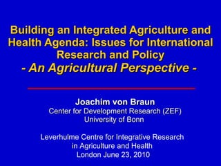Building an Integrated Agriculture and Health Agenda: Issues for International Research and Policy - An Agricultural Perspective -  Joachim von Braun Center for Development Research (ZEF) University of Bonn  Leverhulme Centre for Integrative Research  in Agriculture and Health  London  June 23, 2010 