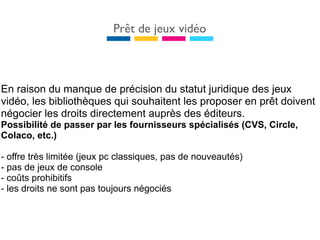 Prêt de jeux vidéo



En raison du manque de précision du statut juridique des jeux
vidéo, les bibliothèques qui souhaitent les proposer en prêt doivent
négocier les droits directement auprès des éditeurs.
Possibilité de passer par les fournisseurs spécialisés (CVS, Circle,
Colaco, etc.)

- offre très limitée (jeux pc classiques, pas de nouveautés)
- pas de jeux de console
- coûts prohibitifs
- les droits ne sont pas toujours négociés
 