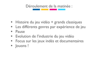 Déroulement de la matinée :



•   Histoire du jeu vidéo + grands classiques
•   Les différents genres par expérience de jeu
•   Pause
•   Evolution de l’industrie du jeu vidéo
•   Focus sur les jeux indés et documentaires
•   Jouons !
 