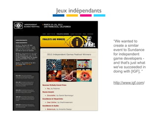 Jeux indépendants



                    “We wanted to
                    create a similar
                    event to Sundance
                    for independent
                    game developers -
                    and that's just what
                    we've succeeded in
                    doing with [IGF], “


                    http://www.igf.com/
 