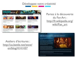 Développez votre créativité


                                   Partez à la découverte
                                         du Fan Art :
                                   http://fr.wikipedia.org/
                                        wiki/Fan_art




  Ateliers d’écritures :
http://us.battle.net/wow/
    en/blog/4141437
 