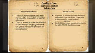 Quality of pre-
service Teacher
Education
Recommendations
● The institutional capacity should be
increased for preparation of teacher
educators.
● There is a need to make the Masters
in Education (M.Ed) programme of
two year duration with provision for
specialisation.
Action Taken
● At present 05 secondary teacher education
institutions (03 CTEs and 02 IASEs) offer
M.Ed course with a total intake of
………………… per year
● The M.Ed Curriculum needs to be revised in
the light of NCTE Regulations 2014
 