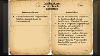 Quality of pre-
service Teacher
Education
Recommendations
● Faculty development programme for
teacher educators should be
institutionalized.
Action Taken
● SCERT has developed a Framework
for Continuing Professional
Development of Teacher Educators.
● SCERT in the process of preparing a
list of state and national level
institutions for providing
programmes on professional
development of teacher educators.
● SCERT has already organised, in
collaboration with Unicef, four
Capacity Building Programme for
Teacher Educators during June -
November, 2014.
 