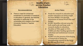 Quality of pre-
service Teacher
Education
Recommendations
● There is need for enhanced
investment in promotion of research
in education in general, and teacher
education in particular in the
universities and creation of an Inter-
University Centre in Teacher
Education.
Action Taken
● Funds for research in education and
teacher education are being sought
for from MHRD, GoI through
submission of Annual Work Plan and
Budget.
● SCERT identifies relevant areas for
both small scale and large scale
research studies in education.
● Faculties of TEIs apply to UGC,
ICSSR and other funding agencies for
individual and institutional research
studies.
● SCERT is in the process of developing
a Framework of Action for
strengthening research at the M.Ed,
M. Phil and Ph.D level.
 
