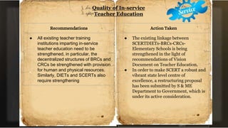 Quality of In-service
Teacher Education
Recommendations
● All existing teacher training
institutions imparting in-service
teacher education need to be
strengthened, in particular, the
decentralized structures of BRCs and
CRCs be strengthened with provision
for human and physical resources.
Similarly, DIETs and SCERTs also
require strengthening
Action Taken
● The existing linkage between
SCERTDIETs-BRCs-CRCs-
Elementary Schools is being
strengthened in the light of
recommendations of Vision
Document on Teacher Education.
● In order to make SCERT a robust and
vibrant state level centre of
excellence, a restructuring proposal
has been submitted by S & ME
Department to Government, which is
under its active consideration.
 