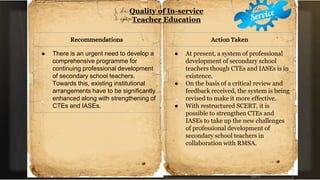 Quality of In-service
Teacher Education
Recommendations
● There is an urgent need to develop a
comprehensive programme for
continuing professional development
of secondary school teachers.
Towards this, existing institutional
arrangements have to be significantly
enhanced along with strengthening of
CTEs and IASEs.
Action Taken
● At present, a system of professional
development of secondary school
teachers though CTEs and IASEs is in
existence.
● On the basis of a critical review and
feedback received, the system is being
revised to make it more effective.
● With restructured SCERT, it is
possible to strengthen CTEs and
IASEs to take up the new challenges
of professional development of
secondary school teachers in
collaboration with RMSA.
 