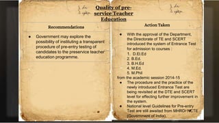 Quality of pre-
service Teacher
Education
Recommendations
● Government may explore the
possibility of instituting a transparent
procedure of pre-entry testing of
candidates to the preservice teacher
education programme.
Action Taken
● With the approval of the Department,
the Directorate of TE and SCERT
introduced the system of Entrance Test
for admission to courses :
1. D.El.Ed
2. B.Ed.
3. B.H.Ed
4. M.Ed.
5. M.Phil
from the academic session 2014-15
● The procedure and the practice of the
newly introduced Entrance Test are
being revisited at the DTE and SCERT
level for effecting further improvement in
the system.
● National level Guidelines for Pre-entry
Test are still awaited from MHRD/ NCTE
(Government of India).
 