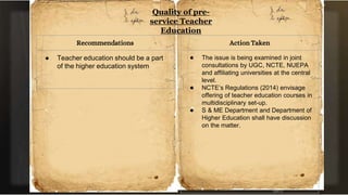 Quality of pre-
service Teacher
Education
Recommendations
● Teacher education should be a part
of the higher education system
Action Taken
● The issue is being examined in joint
consultations by UGC, NCTE, NUEPA
and affiliating universities at the central
level.
● NCTE’s Regulations (2014) envisage
offering of teacher education courses in
multidisciplinary set-up.
● S & ME Department and Department of
Higher Education shall have discussion
on the matter.
 