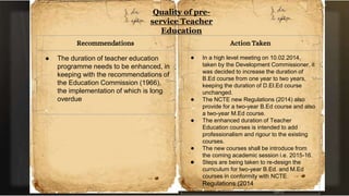Quality of pre-
service Teacher
Education
Recommendations
● The duration of teacher education
programme needs to be enhanced, in
keeping with the recommendations of
the Education Commission (1966),
the implementation of which is long
overdue
Action Taken
● In a high level meeting on 10.02.2014,
taken by the Development Commissioner, it
was decided to increase the duration of
B.Ed course from one year to two years,
keeping the duration of D.El.Ed course
unchanged.
● The NCTE new Regulations (2014) also
provide for a two-year B.Ed course and also
a two-year M.Ed course.
● The enhanced duration of Teacher
Education courses is intended to add
professionalism and rigour to the existing
courses.
● The new courses shall be introduce from
the coming academic session i.e. 2015-16.
● Steps are being taken to re-design the
curriculum for two-year B.Ed. and M.Ed
courses in conformity with NCTE
Regulations (2014
 