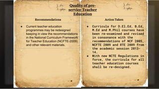 Quality of pre-
service Teacher
Education
Recommendations
● Current teacher education
programmes may be redesigned
keeping in view the recommendations
in the National Curriculum Framework
for Teacher Education (NCFTE-2009)
and other relevant materials.
Action Taken
● Curricula for D.El.Ed, B.Ed,
M.Ed and M.Phil courses have
been re-examined and revised
in consonance with the
recommendations of NCF 2005,
NCFTE 2009 and RTE 2009 from
the academic session 2013-
14.
● With new NCTE Regulations in
force, the curricula for all
teacher education courses
shall be re-designed.
 