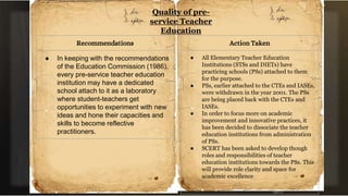 Quality of pre-
service Teacher
Education
Recommendations
● In keeping with the recommendations
of the Education Commission (1986),
every pre-service teacher education
institution may have a dedicated
school attach to it as a laboratory
where student-teachers get
opportunities to experiment with new
ideas and hone their capacities and
skills to become reflective
practitioners.
Action Taken
● All Elementary Teacher Education
Institutions (STSs and DIETs) have
practicing schools (PSs) attached to them
for the purpose.
● PSs, earlier attached to the CTEs and IASEs,
were withdrawn in the year 2001. The PSs
are being placed back with the CTEs and
IASEs.
● In order to focus more on academic
improvement and innovative practices, it
has been decided to dissociate the teacher
education institutions from administration
of PSs.
● SCERT has been asked to develop though
roles and responsibilities of teacher
education institutions towards the PSs. This
will provide role clarity and space for
academic excellence
 