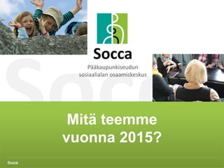 Socca 1
Mitä teemme
vuonna 2015?
Socca
Socca
Pääkaupunkiseudun
sosiaalialan osaamiskeskus
 
