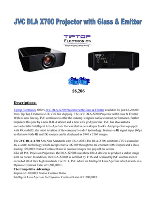 £6,206
Descriptions:
Tiptop Electronics Offers JVC DLA-X700 Projector with Glass & Emitter available for just £6,206.00
from Tip Top Electronics UK with fast shipping. The JVC DLA-X700 Projector with Glass & Emitter
With its new line up, JVC continues to offer the industry’s highest native contrast performance, further
improved this year by a new D‐ILA device and a new wire grid polarizer. JVC has also added a
user‐selectable Intelligent Lens Aperture that can dial in even deeper blacks. And projectors equipped
with 4K e‐shift3, the latest iteration of the company’s e‐shift technology, features a 4K signal input (60p)
so that now both 4K and 2K sources can be displayed as 3840 x 2160 images.
The JVC DLA-X700 Sets New Standards with 4K e-shift3,The DLA-X700 combines JVC's exclusive
4K e-shift3 technology which accepts Native 4K 60P through the 4K enabled HDMI inputs and a class
leading 120,000:1 Native Contrast Ratio to produce images that pop off the screen.
Like all JVC Procision Projectors, the DLA-X700R uses three DILA devices to produce a stable image
with no flicker. In addition, the DLA-X700R is certified by THX and licensed by ISF, and has met or
exceeded all of their high standards. For 2014, JVC added an Intelligent Lens Aperture which results in a
Dynamic Contrast Ratio of 1,200,000:1.
The Competitive Advantage
Improved 120,000:1 Native Contrast Ratio
Intelligent Lens Aperture for Dynamic Contrast Ratio of 1,200,000:1

 
