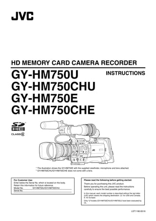 HD MEMORY CARD CAMERA RECORDER

GY-HM750U                                                                                           INSTRUCTIONS

GY-HM750CHU
GY-HM750E
GY-HM750CHE



                       * The illustration shows the GY-HM750E with the supplied viewfinder, microphone and lens attached.
                       * GY-HM750CHU/GY-HM750CHE does not come with a lens.



For Customer Use:                                                        Please read the following before getting started:
Enter below the Serial No. which is located on the body.                 Thank you for purchasing this JVC product.
Retain this information for future reference.
                                                                         Before operating this unit, please read the instructions
Model No.            GY-HM750U/GY-HM750CHU
                                                                         carefully to ensure the best possible performance.
Serial No.
                                                                         In this manual, each model number is described without the last letter
                                                                         (U/E) which means the shipping destination. (U: for USA and Canada,
                                                                         E: for Europe)
                                                                         Only “U”models (GY-HM750CHU/GY-HM750U) have been evaluated by
                                                                         UL.



                                                                                                                                   LST1190-001A
 