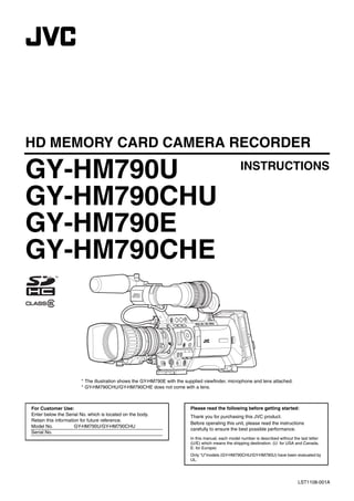 HD MEMORY CARD CAMERA RECORDER

GY-HM790U                                                                                           INSTRUCTIONS

GY-HM790CHU
GY-HM790E
GY-HM790CHE



                       * The illustration shows the GY-HM790E with the supplied viewfinder, microphone and lens attached.
                       * GY-HM790CHU/GY-HM790CHE does not come with a lens.



For Customer Use:                                                        Please read the following before getting started:
Enter below the Serial No. which is located on the body.                 Thank you for purchasing this JVC product.
Retain this information for future reference.
                                                                         Before operating this unit, please read the instructions
Model No.            GY-HM790U/GY-HM790CHU
                                                                         carefully to ensure the best possible performance.
Serial No.
                                                                         In this manual, each model number is described without the last letter
                                                                         (U/E) which means the shipping destination. (U: for USA and Canada,
                                                                         E: for Europe)
                                                                         Only “U”models (GY-HM790CHU/GY-HM790U) have been evaluated by
                                                                         UL.




                                                                                                                                   LST1108-001A
 