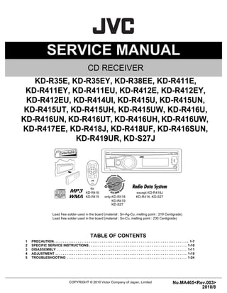 SERVICE MANUAL
COPYRIGHT © 2010 Victor Company of Japan, Limited No.MA465<Rev.003>
2010/8
CD RECEIVER
MA465<Rev.003>20108SERVICE MANUAL
KD-R35E, KD-R35EY, KD-R38EE, KD-R411E,
KD-R411EY, KD-R411EU, KD-R412E, KD-R412EY,
KD-R412EU, KD-R414UI, KD-R415U, KD-R415UN,
KD-R415UT, KD-R415UH, KD-R415UW, KD-R416U,
KD-R416UN, KD-R416UT, KD-R416UH, KD-R416UW,
KD-R417EE, KD-R418J, KD-R418UF, KD-R416SUN,
KD-R419UR, KD-S27J
COPYRIGHT © 2010 Victor Company of Japan, Limited
Lead free solder used in the board (material : Sn-Ag-Cu, melting point : 219 Centigrade)
Lead free solder used in the board (material : Sn-Cu, melting point : 230 Centigrade)
TABLE OF CONTENTS
1 PRECAUTION. . . . . . . . . . . . . . . . . . . . . . . . . . . . . . . . . . . . . . . . . . . . . . . . . . . . . . . . . . . . . . . . . . . . . . . . . 1-7
2 SPECIFIC SERVICE INSTRUCTIONS . . . . . . . . . . . . . . . . . . . . . . . . . . . . . . . . . . . . . . . . . . . . . . . . . . . . . 1-10
3 DISASSEMBLY . . . . . . . . . . . . . . . . . . . . . . . . . . . . . . . . . . . . . . . . . . . . . . . . . . . . . . . . . . . . . . . . . . . . . . 1-11
4 ADJUSTMENT . . . . . . . . . . . . . . . . . . . . . . . . . . . . . . . . . . . . . . . . . . . . . . . . . . . . . . . . . . . . . . . . . . . . . . . 1-19
5 TROUBLESHOOTING . . . . . . . . . . . . . . . . . . . . . . . . . . . . . . . . . . . . . . . . . . . . . . . . . . . . . . . . . . . . . . . . . 1-24
only KD-R418
except KD-R418J
KD-R414, KD-S27
for
KD-R416
KD-R415
KD-R419
KD-S27
 