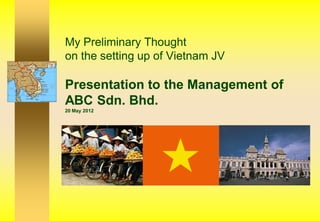 My Preliminary Thought
on the setting up of Vietnam JV

Presentation to the Management of
ABC Sdn. Bhd.
20 May 2012
 