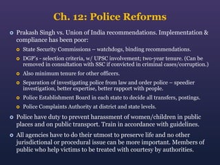 Ch. 12: Police Reforms


Prakash Singh vs. Union of India recommendations. Implementation &
compliance has been poor:


State Security Commissions – watchdogs, binding recommendations.



DGP’s - selection criteria, w/ UPSC involvement; two-year tenure. (Can be
removed in consultation with SSC if convicted in criminal cases/corruption.)



Also minimum tenure for other officers.



Separation of investigating police from law and order police – speedier
investigation, better expertise, better rapport with people.



Police Establishment Board in each state to decide all transfers, postings.



Police Complaints Authority at district and state levels.



Police have duty to prevent harassment of women/children in public
places and on public transport. Train in accordance with guidelines.



All agencies have to do their utmost to preserve life and no other
jurisdictional or procedural issue can be more important. Members of
public who help victims to be treated with courtesy by authorities.

 