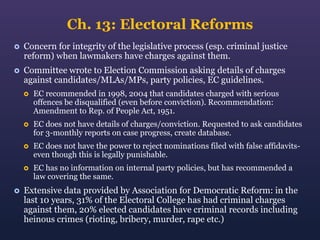 Ch. 13: Electoral Reforms


Concern for integrity of the legislative process (esp. criminal justice
reform) when lawmakers have charges against them.



Committee wrote to Election Commission asking details of charges
against candidates/MLAs/MPs, party policies, EC guidelines.




EC does not have details of charges/conviction. Requested to ask candidates
for 3-monthly reports on case progress, create database.



EC does not have the power to reject nominations filed with false affidavitseven though this is legally punishable.





EC recommended in 1998, 2004 that candidates charged with serious
offences be disqualified (even before conviction). Recommendation:
Amendment to Rep. of People Act, 1951.

EC has no information on internal party policies, but has recommended a
law covering the same.

Extensive data provided by Association for Democratic Reform: in the
last 10 years, 31% of the Electoral College has had criminal charges
against them, 20% elected candidates have criminal records including
heinous crimes (rioting, bribery, murder, rape etc.)

 