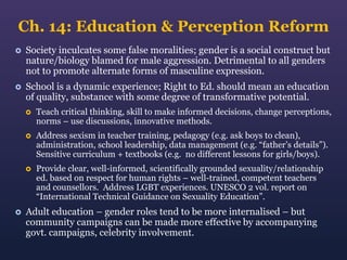 Ch. 14: Education & Perception Reform


Society inculcates some false moralities; gender is a social construct but
nature/biology blamed for male aggression. Detrimental to all genders
not to promote alternate forms of masculine expression.



School is a dynamic experience; Right to Ed. should mean an education
of quality, substance with some degree of transformative potential.




Address sexism in teacher training, pedagogy (e.g. ask boys to clean),
administration, school leadership, data management (e.g. “father’s details”).
Sensitive curriculum + textbooks (e.g. no different lessons for girls/boys).





Teach critical thinking, skill to make informed decisions, change perceptions,
norms – use discussions, innovative methods.

Provide clear, well-informed, scientifically grounded sexuality/relationship
ed. based on respect for human rights – well-trained, competent teachers
and counsellors. Address LGBT experiences. UNESCO 2 vol. report on
“International Technical Guidance on Sexuality Education”.

Adult education – gender roles tend to be more internalised – but
community campaigns can be made more effective by accompanying
govt. campaigns, celebrity involvement.

 