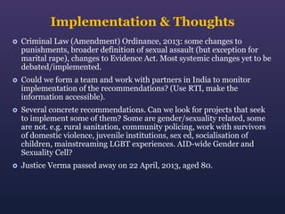 Implementation & Thoughts


Criminal Law (Amendment) Ordinance, 2013: some changes to
punishments, broader definition of sexual assault (but exception for
marital rape), changes to Evidence Act. Most systemic changes yet to be
debated/implemented.



Could we form a team and work with partners in India to monitor
implementation of the recommendations? (Use RTI, make the
information accessible).



Several concrete recommendations. Can we look for projects that seek
to implement some of them? Some are gender/sexuality related, some
are not. e.g. rural sanitation, community policing, work with survivors
of domestic violence, juvenile institutions, sex ed, socialisation of
children, mainstreaming LGBT experiences. AID-wide Gender and
Sexuality Cell?



Justice Verma passed away on 22 April, 2013, aged 80.

 