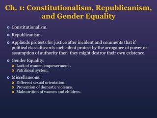 Ch. 1: Constitutionalism, Republicanism,
and Gender Equality


Constitutionalism.



Republicanism.



Applauds protests for justice after incident and comments that if
political class discards such silent protest by the arrogance of power or
assumption of authority then they might destroy their own existence.



Gender Equality:





Lack of women empowerment .
Patrilineal system.

Miscellaneous:




Different sexual orientation.
Prevention of domestic violence.
Malnutrition of women and children.

 