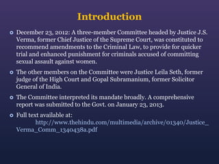 Introduction


December 23, 2012: A three-member Committee headed by Justice J.S.
Verma, former Chief Justice of the Supreme Court, was constituted to
recommend amendments to the Criminal Law, to provide for quicker
trial and enhanced punishment for criminals accused of committing
sexual assault against women.



The other members on the Committee were Justice Leila Seth, former
judge of the High Court and Gopal Subramanium, former Solicitor
General of India.



The Committee interpreted its mandate broadly. A comprehensive
report was submitted to the Govt. on January 23, 2013.



Full text available at:
http://www.thehindu.com/multimedia/archive/01340/Justice_
Verma_Comm_1340438a.pdf

 
