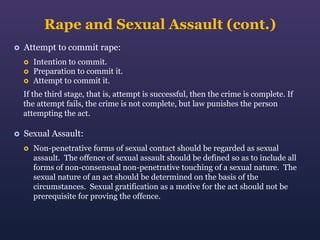 Rape and Sexual Assault (cont.)


Attempt to commit rape:




Intention to commit.
Preparation to commit it.
Attempt to commit it.

If the third stage, that is, attempt is successful, then the crime is complete. If
the attempt fails, the crime is not complete, but law punishes the person
attempting the act.


Sexual Assault:


Non-penetrative forms of sexual contact should be regarded as sexual
assault. The offence of sexual assault should be defined so as to include all
forms of non-consensual non-penetrative touching of a sexual nature. The
sexual nature of an act should be determined on the basis of the
circumstances. Sexual gratification as a motive for the act should not be
prerequisite for proving the offence.

 