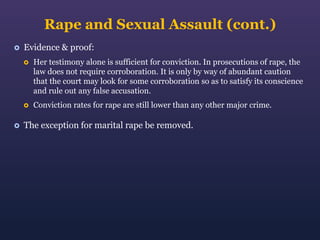 Rape and Sexual Assault (cont.)


Evidence & proof:






Her testimony alone is sufficient for conviction. In prosecutions of rape, the
law does not require corroboration. It is only by way of abundant caution
that the court may look for some corroboration so as to satisfy its conscience
and rule out any false accusation.
Conviction rates for rape are still lower than any other major crime.

The exception for marital rape be removed.

 