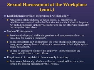 Sexual Harassment at the Workplace
(cont.)


Establishments to which the proposed Act shall apply:




All government institutions, all public bodies, all panchayats, all
establishments covered under the Factories Act and the Industrial Disputes
Act and all employers in the private sector who are not otherwise covered by
the categories listed above.

Mode of Enforcement:




Policy should form part and parcel of the letter of appointment to ensure
every person joining the establishment is made aware of their rights against
sexual harassment.





Prominently displayed within the premises with complete details on the
procedure for making a complaint.

In case of dereliction of duty of the employer - imprisonment of the
concerned officer for a repeat offence.

Requirement of complaint to be made only in writing:


State a complaint orally, which may then be transcribed into the written
form in the manner prescribed by the Tribunal.

 