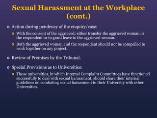 Sexual Harassment at the Workplace
(cont.)


Action during pendency of the enquiry/case:


With the consent of the aggrieved; either transfer the aggrieved woman or
the respondent or to grant leave to the aggrieved woman.



Both the aggrieved woman and the respondent should not be compelled to
work together on any project.



Review of Premises by the Tribunal.



Special Provisions as to Universities:


Those universities, in which Internal Complaint Committees have functioned
successfully to deal with sexual harassment, should share their internal
guidelines on combating sexual harassment in their University with other
Universities.

 
