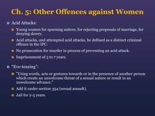 Ch. 5: Other Offences against Women


Acid Attacks:




Acid attacks, and attempted acid attacks, be defined as a distinct criminal
offence in the IPC.



No prosecution for murder in process of preventing an acid attack.





Young women for spurning suitors, for rejecting proposals of marriage, for
denying dowry.

Imprisonment of 5 to 7 years.

“Eve-teasing”:


“Using words, acts or gestures towards or in the presence of another person
which create an unwelcome threat of a sexual nature or result in an
unwelcome advance.”



Add it under section 354 (sexual assault).



Jail for 2-5 years.

 