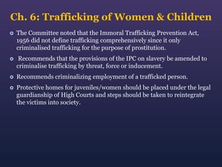 Ch. 6: Trafficking of Women & Children


The Committee noted that the Immoral Trafficking Prevention Act,
1956 did not define trafficking comprehensively since it only
criminalised trafficking for the purpose of prostitution.



Recommends that the provisions of the IPC on slavery be amended to
criminalise trafficking by threat, force or inducement.



Recommends criminalizing employment of a trafficked person.



Protective homes for juveniles/women should be placed under the legal
guardianship of High Courts and steps should be taken to reintegrate
the victims into society.

 