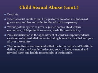 Child Sexual Abuse (cont.)


Destitute.



External social audits to audit the performance of all institutions of
governance and law and order for the sake of transparency.



Working of the system of juvenile justice homes, child welfare
committees, child protection centers, is wholly unsatisfactory.



Professionalisation in the appointment of wardens, superintendents,
caretakers of all custodial homes including homes for disabled and poor
all over the country.



The Committee has recommended that the terms ‘harm’ and ‘health’ be
defined under the Juvenile Justice Act, 2000 to include mental and
physical harm and health, respectively, of the juvenile.

 