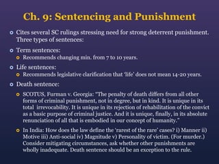 Ch. 9: Sentencing and Punishment


Cites several SC rulings stressing need for strong deterrent punishment.
Three types of sentences:



Term sentences:




Life sentences:




Recommends changing min. from 7 to 10 years.
Recommends legislative clarification that ‘life’ does not mean 14-20 years.

Death sentence:


SCOTUS, Furman v. Georgia: “The penalty of death differs from all other
forms of criminal punishment, not in degree, but in kind. It is unique in its
total irrevocability. It is unique in its rejection of rehabilitation of the convict
as a basic purpose of criminal justice. And it is unique, finally, in its absolute
renunciation of all that is embodied in our concept of humanity.”



In India: How does the law define the ‘rarest of the rare’ cases? i) Manner ii)
Motive iii) Anti-social iv) Magnitude v) Personality of victim. (For murder.)
Consider mitigating circumstances, ask whether other punishments are
wholly inadequate. Death sentence should be an exception to the rule.

 