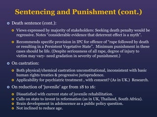 Sentencing and Punishment (cont.)


Death sentence (cont.):






Views expressed by majority of stakeholders: Seeking death penalty would be
regressive. Notes “considerable evidence that deterrent effect is a myth”.
Recommends specific provision in IPC for offence of “rape followed by death
or resulting in a Persistent Vegetative State”. Minimum punishment in these
cases should be life. (Despite seriousness of all rape, degree of injury to
victim may vary- need gradation in severity of punishment.)

On castration:





Both physical/chemical castration unconstitutional, inconsistent with basic
human rights treaties & progressive jurisprudence.
Applicability for psychiatric treatment , with consent? (As in UK.) Research.

On reduction of ‘juvenile’ age from 18 to 16:





Dissatisfied with current state of juvenile rehabilitation.
Calls on state to invest in reformation (as in UK, Thailand, South Africa).
Brain development in adolescence as a public policy question.
Not inclined to reduce age.

 