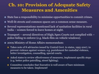 Ch. 10: Provision of Adequate Safety
Measures and Amenities


State has a responsibility to minimise opportunities to commit crimes.



Well-lit streets and common spaces are a common sense measure.



Several representations mentioned lack of sanitation facilities in rural
India – women forced to leave homes at night.



Transport – several directives of High/Apex Courts not complied with –
police failing to enforce (e.g. black-film on vehicle windows).



2009 Ministry of Home Affairs memorandum:


Takes note of 8 advisories issued by Central Govt. to states, 1995-2007, to
prevent violence against women. e.g. punishment for custodial violence,
better investigation, counselling, special courts.



Asked states to review effectiveness of measures, implement specific steps
(e.g. better police patrolling, street lighting).



Committee concludes that Executive is well aware of bare minimum
measures to be taken. Implement!

 