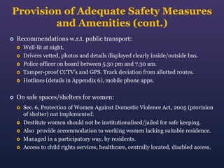 Provision of Adequate Safety Measures
and Amenities (cont.)


Recommendations w.r.t. public transport:








Well-lit at night.
Drivers vetted, photos and details displayed clearly inside/outside bus.
Police officer on board between 5.30 pm and 7.30 am.
Tamper-proof CCTV’s and GPS. Track deviation from allotted routes.
Hotlines (details in Appendix 6), mobile phone apps.

On safe spaces/shelters for women:







Sec. 6, Protection of Women Against Domestic Violence Act, 2005 (provision
of shelter) not implemented.
Destitute women should not be institutionalised/jailed for safe keeping.
Also provide accommodation to working women lacking suitable residence.
Managed in a participatory way, by residents.
Access to child rights services, healthcare, centrally located, disabled access.

 