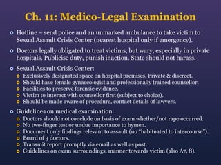 Ch. 11: Medico-Legal Examination


Hotline – send police and an unmarked ambulance to take victim to
Sexual Assault Crisis Center (nearest hospital only if emergency).



Doctors legally obligated to treat victims, but wary, especially in private
hospitals. Publicise duty, punish inaction. State should not harass.



Sexual Assault Crisis Center:









Exclusively designated space on hospital premises. Private & discreet.
Should have female gynaecologist and professionally trained counsellor.
Facilities to preserve forensic evidence.
Victim to interact with counsellor first (subject to choice).
Should be made aware of procedure, contact details of lawyers.

Guidelines on medical examination:







Doctors should not conclude on basis of exam whether/not rape occurred.
No two-finger test or undue importance to hymen.
Document only findings relevant to assault (no “habituated to intercourse”).
Board of 3 doctors.
Transmit report promptly via email as well as post.
Guidelines on exam surroundings, manner towards victim (also A7, 8).

 