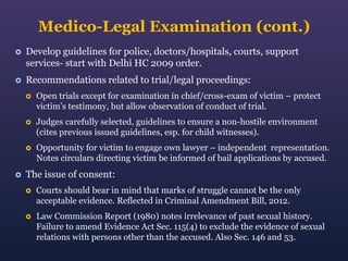 Medico-Legal Examination (cont.)


Develop guidelines for police, doctors/hospitals, courts, support
services- start with Delhi HC 2009 order.



Recommendations related to trial/legal proceedings:




Judges carefully selected, guidelines to ensure a non-hostile environment
(cites previous issued guidelines, esp. for child witnesses).





Open trials except for examination in chief/cross-exam of victim – protect
victim’s testimony, but allow observation of conduct of trial.

Opportunity for victim to engage own lawyer – independent representation.
Notes circulars directing victim be informed of bail applications by accused.

The issue of consent:


Courts should bear in mind that marks of struggle cannot be the only
acceptable evidence. Reflected in Criminal Amendment Bill, 2012.



Law Commission Report (1980) notes irrelevance of past sexual history.
Failure to amend Evidence Act Sec. 115(4) to exclude the evidence of sexual
relations with persons other than the accused. Also Sec. 146 and 53.

 