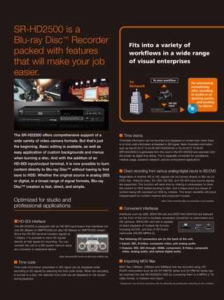 SR-HD2500 is a
Blu-ray Disc™ Recorder                                                                               Fits into a variety of
packed with features                                                                                 workflows in a wide range
that will make your job                                                                              of visual enterprises

easier.
                                                                                                                                To main workflow
                                                                                                     TV                                                                     For previewing
                                                                                                     Network                                                                immediately
                                                                                                                                                                            after recording
                                                                                                                                                                            at studio or at
                                                                                                                                                                            sporting events,
                                                                                                                                                  HD-SDI                        and sending
                                                                                                                                                  input                           to clients.




The SR-HD2500 offers comprehensive support of a                                            ■ Time stamp
wide variety of video camera formats. But that’s just                                      Time/date information can be recorded and displayed on-screen even when there
                                                                                           is no time code information embedded in SDI signal. Basic time/date information
the beginning. Basic editing is available, as well as                                      such as Apr.05.2012 12:34:56 (SR-HD2500US) or 05.04.2012 12:34:56
easy application of custom backgrounds and menus                                           (SR-HD2500EU) is generated from the clock in the SR-HD2500 and recorded onto
                                                                                           the screen as digital time stamp. This is especially convenient for surveillance,
when burning a disc. And with the addition of an                                           medical usage, academic research, and law enforcement applications.
HD-SDI input/output terminal, it is now possible to burn
content directly to Blu-ray Disc™ without having to first                                  ■ Direct recording from various analog/digital inputs to BD/DVD
save to HDD. Whether the original source is analog (SD)                                    Regardless of whether SD or HD, signals can be burned directly to Blu-ray (or
or digital, in a broad range of signal formats, Blu-ray                                    DVD) disc. Video/S-video, DV, HDV, SD-SDI, and HD-SDI input source signals
                                                                                           are supported. This function will save time by making it unnecessary to store
Disc™ creation is fast, direct, and simple.                                                the content to HDD before burning to disc, and it helps avoid any issues of
                                                                                           content being left unerased on HDD by mistake. This smart versatility will prove
                                                                                           indispensable for content creators and production houses
Optimized for studio and                                                                                                                  Note: Direct recording after up-conversion is not possible.

professional applications                                                                  ■ Convenient interfaces
                                                                                           Interfaces such as USB, SDHC/SD slot and IEEE1394 (HDV/DV) are featured
                                                                                           on the front of the unit to facilitate convenient connection to camcorders and
■ HD-SDI interface                                                                         HD cameras. SDHC/SD card slot is capable
The SR-HD2500 is equipped with an HD-SDI input/output that interfaces not                  of direct playback of multiple file formats
only SD (Based on SMPTE259) but also HD (Based on SMPTE292) stream.                        including AVCHD, and that of HD Everio
Since the HD-SDI terminal transfers signals at                                             camcorder (HD/SD MPEG-2).
1.5Gbps, it is possible to input HD signals                                                The following I/O connectors are on the back of the unit.
directly at high speed for recording. You can
                                                                                           • Inputs: SDI, S-Video, composite video, and analog audio.
connect the unit to a SDI system without using
any converter or peripheral device.                                                        • Outputs: SDI, SDI through, HDMI, component, S-Video, composite
                                                                                             video, analog audio, and optical digital audio.
                                    Note: Recorded BD format via SDI input is BDAV only.

■ Time code                                                                                ■ Importing MOV files
Time code information embedded in SDI signal can be displayed while                        MOV files (19Mbps, 25Mbps and 35Mbps) that are recorded using JVC
recording (in EE signal) by selecting the time code mode. When the recording               ProHD camcorders such as the GY-HM700 series and GY-HM100 series can
is burned to a disc, the selected time code can be displayed on the screen                 be imported into the SR-HD2500’s HDD by converting them to a MPEG-2 TS
during playback.                                                                           video format, or dubbed onto discs*.
                                                                                           *Dubbed disc may not be in accordance with the official Blu-ray specifications depending on the conditions.
 