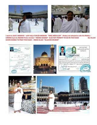 I went to allah’s MAKKHA – with help of SAUDI ARABIAN “KING ABDULLAH” Hindus not allowed in side the Makka –
UMARA Even Ex-INDIAN Prime minister “ INDIRA GHANDI” ALSO NOT PERMITT TO GO IN THIS PLACE But ALLAH
GIVEN CHANCE TO PRAY THIS PLACE – INSHA ALLAH “ALLAVOO AKUBAR”
 