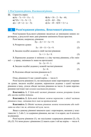 2. Розв’язування рівнянь. Властивості рівнянь 9
22. Спростіть вираз:
а) 4x – 7x + 8 + 11x – 3; б) 8a + 5b – 2 – 9a – 4b;
в) 7(3с + 1) – 5с + 2; г) 2b – 4(1 – 2b);
д) x – (4 + x) – (х – 3); е) 2a – 2b – 4(3b + 1) + a.
Розв’язування будь-якого рівняння зводиться до виконання певних пе-
ретворень, у результаті яких дане рівняння замінюють більш простим.
Розв’яжемо, наприклад, рівняння:
5(x – 2) + 11 = 3x + 9. (1)
1. Розкриємо дужки:
5х – 10 + 11 = 3х + 9. (2)
2. Зведемо подібні доданки в лівій частині рівняння:
5х + 1 = 3х + 9. (3)
3. Перенесемо доданки зі змінною х у ліву частину рівняння, а без змін-
ної — у праву, змінивши їх знаки на протилежні:
5х – 3х = 9 – 1. (4)
4. Зведемо подібні доданки у кожній частині рівняння:
2х = 8. (5)
5. Поділимо обидві частини рівняння на 2:
х = 4.
Отже, рівняння (1) має єдиний корінь — число 4.
Розв’язуючи рівняння (1), ми виконували певні перетворення: розкрива-
ли дужки, зводили подібні доданки, переносили доданки з однієї частини
рівняння в іншу, ділили обидві частини рівняння на число. Із цими перетво-
реннями пов’язані такі основні властивості рівнянь:
Властивість 1. У будь-якій частині рівняння можна розкрити дужки
або звести подібні доданки.
Властивість 2. Будь-який доданок можна перенести з однієї частини
рівняння в іншу, змінивши його знак на протилежний.
Властивість 3. Обидві частини рівняння можна помножити або поді-
лити на одне і те ж, відмінне від нуля, число.
Якщо в деякому рівнянні виконати одне з перетворень, вказаних у влас-
тивостях 1, 2 або 3, то одержимо рівняння, яке має ті ж корені, що й початко-
ве рівняння.
Розв’язуючи рівняння (1), ми послідовно одержували рівняння (2), (3),
(4), (5). Усі вони разом з рівнянням (1) мають один і той же корінь — число 4.
 
