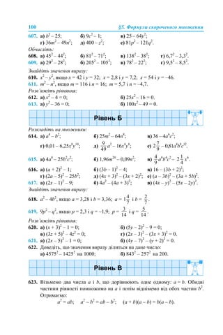 100 §5. Формули скороченого множення
607. a) b2
– 25; б) 9c2
– 1; в) 25 – 64y2
;
г) 36m2
– 49n2
; д) 400 – z2
; е) 81p2
– 121q2
.
Обчисліть:
608. a) 452
– 442
; б) 812
– 712
; в) 1382
– 382
; г) 6,72
– 3,32
.
609. а) 292
– 282
; б) 2052
– 1052
; в) 782
– 222
; г) 9,52
– 8,52
.
Знайдіть значення виразу:
610. x2
– y2
, якщо x = 42 і y = 32; x = 2,8 і y = 7,2; x = 54 і y = –46.
611. m2
– n2
, якщо m = 116 і n = 16; m = 5,7 і n = –4,7.
Розв’яжіть рівняння:
612. а) x2
– 4 = 0; б) 25x2
– 16 = 0.
613. а) y2
– 36 = 0; б) 100x2
– 49 = 0.
Розкладіть на множники:
614. а) а4
– b2
; б) 25m2
– 64n8
; в) 36 – 4а6
с2
;
г) 0,01 – 6,25х8
у10
; д) a2
– 16x4
y8
; е) – 0,81a4
b8
c12
.
615. а) 4a8
– 25b2
c2
; б) 1,96m20
– 0,09n2
; в) a8
b4
c2
– х6
.
616. а) (a + 2)2
– 1; б) (3b – 1)2
– 4; в) 16 – (3b + 2)2
;
г) (2a – 5)2
– 25b2
; д) (4x + 3)2
– (3x + 2)2
; е) (a – 3b)2
– (3a + 5b)2
.
617. а) (2х – 1)2
– 9; б) 4a2
– (4a + 3)2
; в) (4х – y)2
– (5x – 2y)2
.
Знайдіть значення виразу:
618. а2
– 4b2
, якщо a = 3,28 і b = 3,36; a = і b = .
619. 9p2
– q2
, якщо p = 2,3 і q = –1,9; p = і q = .
Розв’яжіть рівняння:
620. а) (x + 3)2
– 1 = 0; б) (5y – 2)2
– 9 = 0;
в) (3z + 5)2
– 4z2
= 0; г) (2x – 3)2
– (3x + 3)2
= 0.
621. а) (2x – 5)2
– 1 = 0; б) (4y – 7)2
– (y + 2)2
= 0.
622. Доведіть, що значення виразу ділиться на дане число:
а) 45752
– 14252
на 1000; б) 8432
– 2572
на 200.
623. Візьмемо два числа a і b, що дорівнюють одне одному: a = b. Обидві
частини рівності помножимо на a і потім віднімемо від обох частин b2
.
Отримаємо:
a2
= ab; a2
– b2
= ab – b2
; (a + b)(a – b) = b(a – b).
 