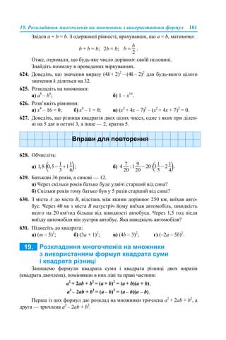 19. Розкладання многочленів на множники з використанням формул 101
Звідси a + b = b. З одержаної рівності, врахувавши, що a = b, матимемо:
b + b = b; 2b = b; .
Отже, отримали, що будь-яке число дорівнює своїй половині.
Знайдіть помилку в проведених міркуваннях.
624. Доведіть, що значення виразу (4k + 2)2
– (4k – 2)2
для будь-якого цілого
значення k ділиться на 32.
625. Розкладіть на множники:
а) a8
– b8
; б) 1 – х16
.
626. Розв’яжіть рівняння:
а) x4
– 16 = 0; б) x8
– 1 = 0; в) (х2
+ 4х – 7)2
– (х2
+ 4х + 7)2
= 0.
627. Доведіть, що різниця квадратів двох цілих чисел, одне з яких при ділен-
ні на 5 дає в остачі 3, а інше — 2, кратна 5.
628. Обчисліть:
а) б)
629. Батькові 36 років, а синові — 12.
а) Через скільки років батько буде удвічі старший від сина?
б) Скільки років тому батько був у 5 разів старший від сина?
630. З міста А до міста В, відстань між якими дорівнює 250 км, виїхав авто-
бус. Через 40 хв з міста В назустріч йому виїхав автомобіль, швидкість
якого на 20 км/год більша від швидкості автобуса. Через 1,5 год після
виїзду автомобіля він зустрів автобус. Яка швидкість автомобіля?
631. Піднесіть до квадрата:
а) (m – 5)2
; б) (3a + 1)2
; в) (4b – 3)2
; г) (–2a – 5b)2
.
Запишемо формули квадрата суми і квадрата різниці двох виразів
(квадрата двочлена), помінявши в них ліві та праві частини:
a2
+ 2ab + b2
= (a + b)2
= (a + b)(a + b);
a2
– 2ab + b2
= (a – b)2
= (a – b)(a – b).
Перша із цих формул дає розклад на множники тричлена a2
+ 2ab + b2
, а
друга — тричлена a2
– 2ab + b2
.
 
