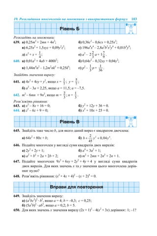 19. Розкладання многочленів на множники з використанням формул 103
Розкладіть на множники:
639. а) 0,25m2
+ 2mn + 4n2
; б) 0,36c2
– 0,6cx + 0,25x2
;
в) 6,25х2
+ 1,5xyz + 0,09y2
z2
; г) 196а4
x4
– 2,8a2
b2
x2
y4
+ 0,01b4
y8
;
д) х2
+ х + е) a2
– a + .
640. а) 0,01a2
+ 4ab + 400b2
; б) 0,64x2
– 0,32xy + 0,04y2
;
в) 1,44m4
n2
– 1,2m2
nk3
+ 0,25k6
; г) p2
– p + .
Знайдіть значення виразу:
641. а) 4x2
+ 4xy + y2
, якщо x = ; y = ;
б) а2
– 3а + 2,25, якщо a = 11,5; a = –7,5.
642. m2
– 6mn + 9n2
, якщо m = ; n = .
Розв’яжіть рівняння:
643. а) х2
– 8х + 16 = 0; б) у2
+ 12у + 36 = 0.
644. а) z2
– 6z + 9 = 0; б) x2
+ 10x + 25 = 0.
645. Знайдіть таке число b, для якого даний вираз є квадратом двочлена:
а) 64х2
+ 80х + b; б)
646. Подайте многочлен у вигляді суми квадратів двох виразів:
а) 2у2
+ 2y + 1; б) а4
+ 3а2
+ 1;
в) а2
+ b2
+ 2a + 2b + 2; г) m2
+ 2mn + 2n2
+ 2n + 1.
647. Подайте многочлен 9х2
+ 6ху + 2у2
+ 4у + 4 у вигляді суми квадратів
двох виразів. Для яких значень х та у значення цього многочлена дорів-
нює нулю?
648. Розв’яжіть рівняння: (х2
+ 4х + 4)2
– (х + 2)4
= 0.
649. Знайдіть значення виразу:
а) (a2
bc2
)2
· b2
, якщо a = 4; b = –0,3; c = 0,25;
б) (5а3
b)2
· аb5
, якщо а = 0,2; b = 5.
650. Для яких значень х значення виразу (2х + 1)2
– 4(х2
+ 3х) дорівнює: 1; –1?
 